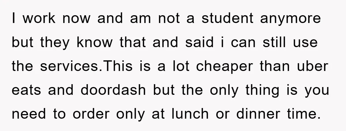 I work now and am not a student anymore but they know that and said i can still use the services.This is a lot cheaper than uber eats and doordash...