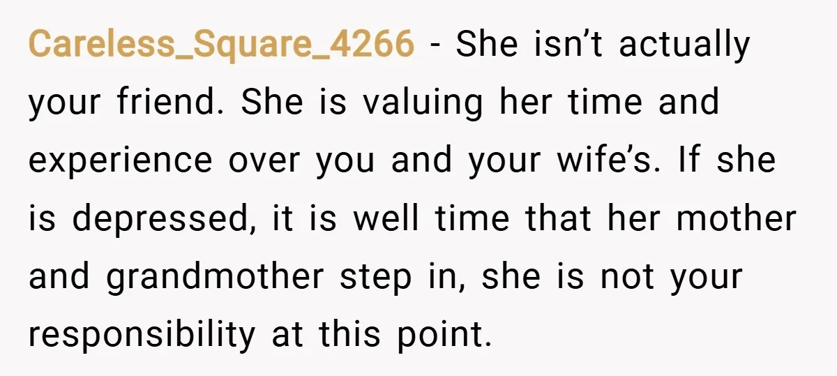 Careless_Square_4266 − She isn’t actually your friend. She is valuing her time and experience over you and your wife’s. If she is depressed, it is well time that her mother...
