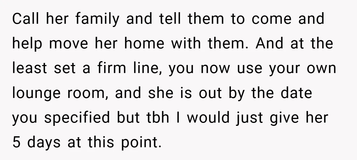 Call her family and tell them to come and help move her home with them. And at the least set a firm line, you now use your own lounge room,...