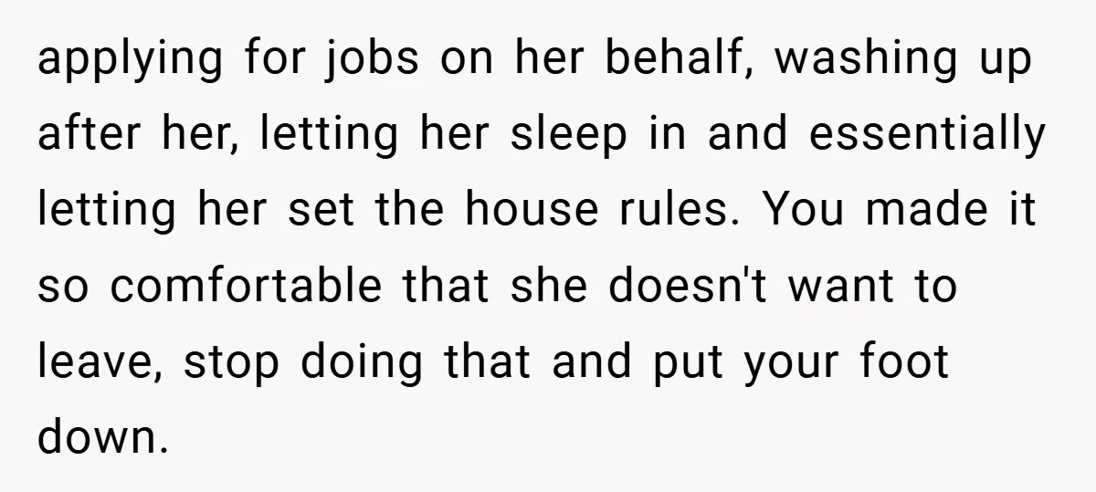 applying for jobs on her behalf, washing up after her, letting her sleep in and essentially letting her set the house rules. You made it so comfortable that she doesn't...