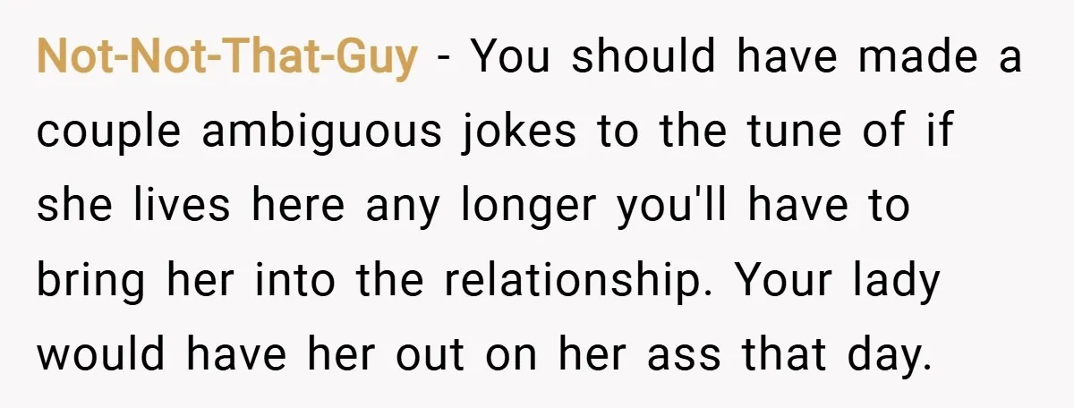 Not-Not-That-Guy − You should have made a couple ambiguous jokes to the tune of if she lives here any longer you'll have to bring her into the relationship. Your lady...