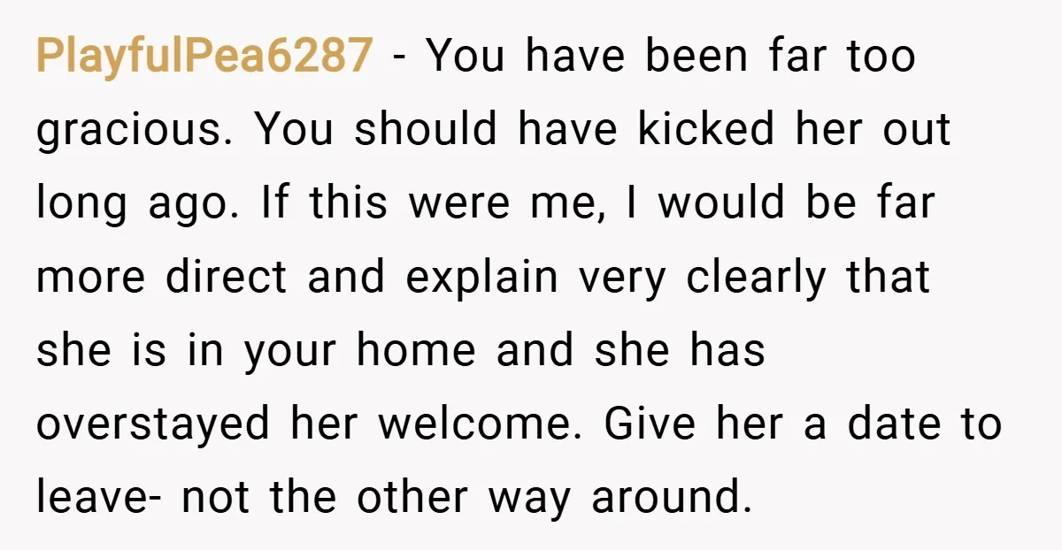 PlayfulPea6287 − You have been far too gracious. You should have kicked her out long ago. If this were me, I would be far more direct and explain very clearly...