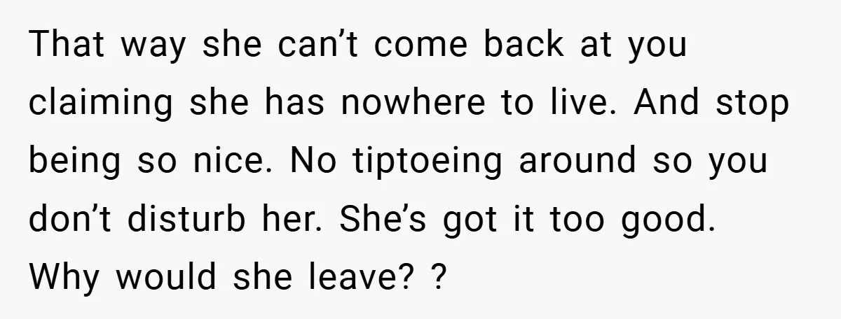 That way she can’t come back at you claiming she has nowhere to live. And stop being so nice. No tiptoeing around so you don’t disturb her. She’s got it...