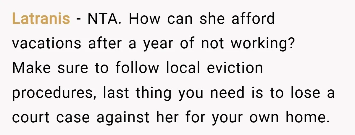 Latranis − NTA. How can she afford vacations after a year of not working? Make sure to follow local eviction procedures, last thing you need is to lose a court...