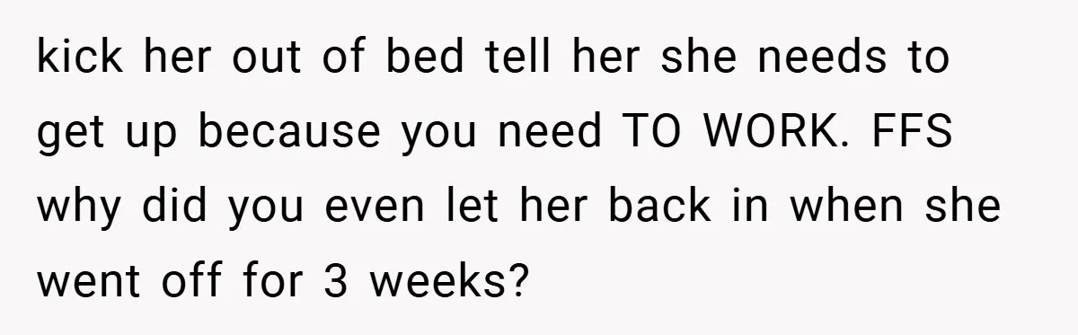 kick her out of bed tell her she needs to get up because you need TO WORK. FFS why did you even let her back in when she went off...