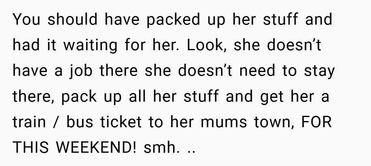 You should have packed up her stuff and had it waiting for her. Look, she doesn’t have a job there she doesn’t need to stay there, pack up all her...