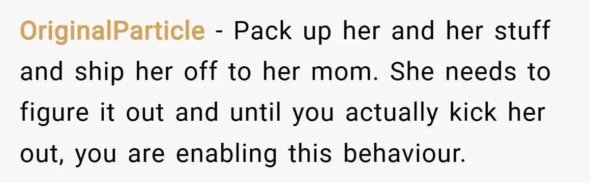 OriginalParticle − Pack up her and her stuff and ship her off to her mom. She needs to figure it out and until you actually kick her out, you are...