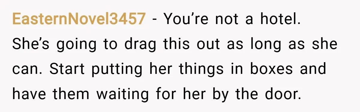 EasternNovel3457 − You’re not a hotel. She’s going to drag this out as long as she can. Start putting her things in boxes and have them waiting for her by...