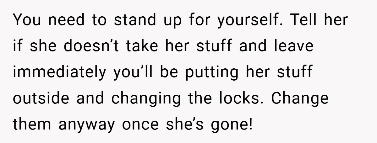 You need to stand up for yourself. Tell her if she doesn’t take her stuff and leave immediately you’ll be putting her stuff outside and changing the locks. Change them...