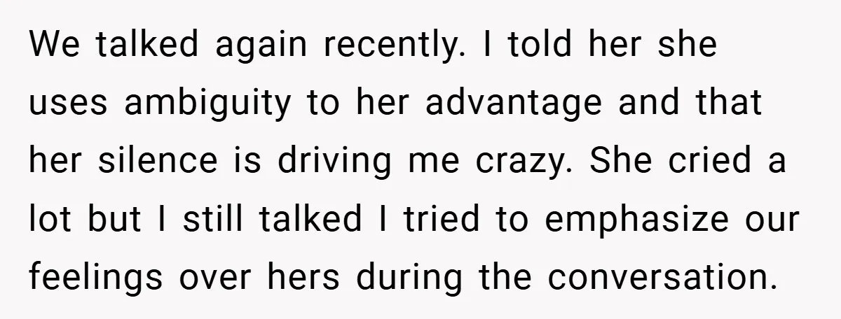 We talked again recently. I told her she uses ambiguity to her advantage and that her silence is driving me crazy. She cried a lot but I still talked I...