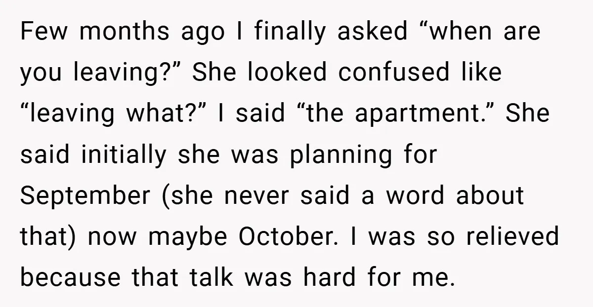 Few months ago I finally asked “when are you leaving?” She looked confused like “leaving what?” I said “the apartment.” She said initially she was planning for September (she never...