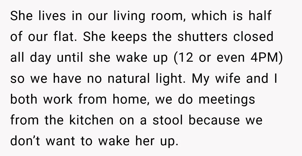 She lives in our living room, which is half of our flat. She keeps the shutters closed all day until she wake up (12 or even 4PM) so we have...