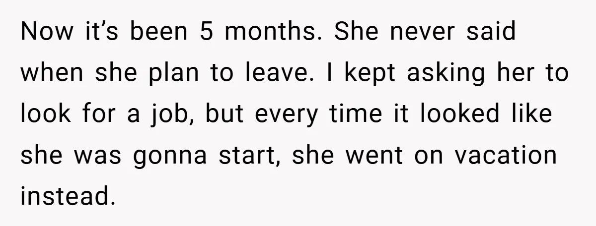 Now it’s been 5 months. She never said when she plan to leave. I kept asking her to look for a job, but every time it looked like she was...