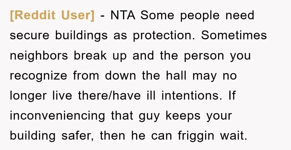 [Reddit User] − NTA Some people need secure buildings as protection. Sometimes neighbors break up and the person you recognize from down the hall may no longer live there/have ill...