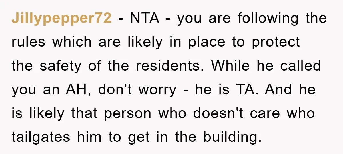 Jillypepper72 − NTA - you are following the rules which are likely in place to protect the safety of the residents. While he called you an AH, don't worry -...