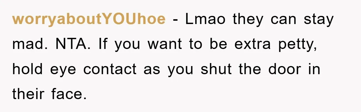 worryaboutYOUhoe − Lmao they can stay mad. NTA. If you want to be extra petty, hold eye contact as you shut the door in their face.