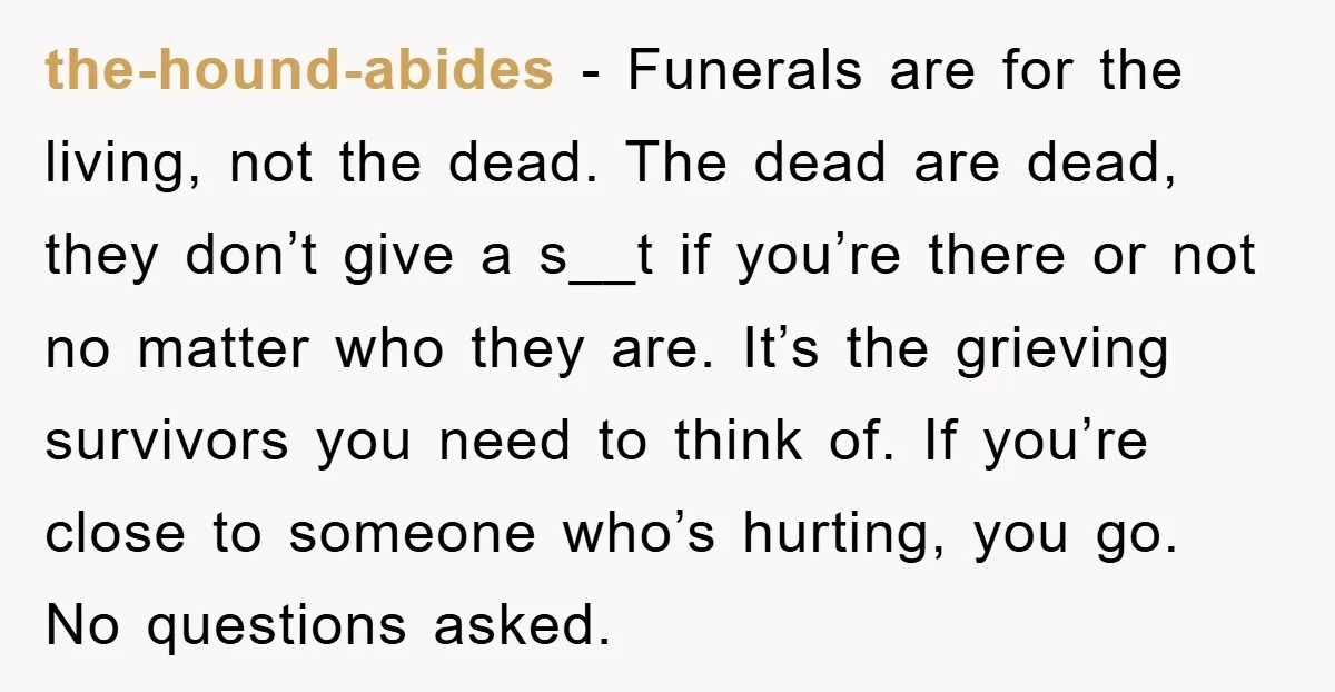 the-hound-abides − Funerals are for the living, not the dead. The dead are dead, they don’t give a s__t if you’re there or not no matter who they are. It’s...