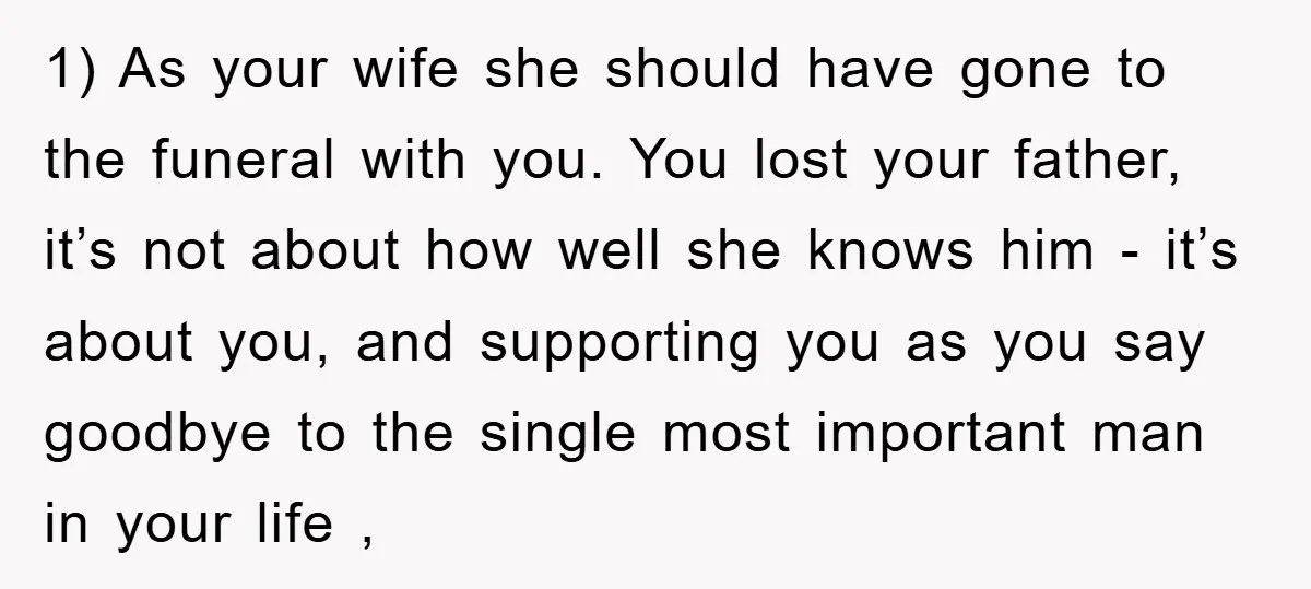 1) As your wife she should have gone to the funeral with you. You lost your father, it’s not about how well she knows him - it’s about you, and...