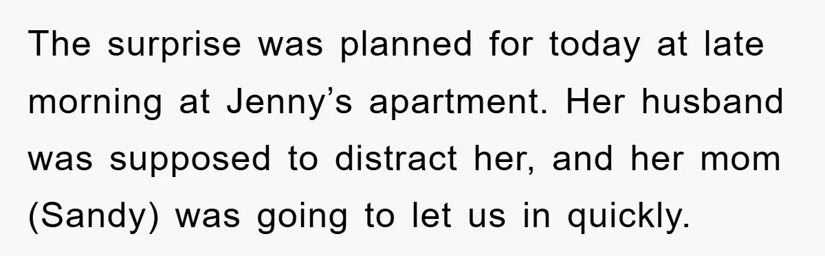 The surprise was planned for today at late morning at Jenny’s apartment. Her husband was supposed to distract her, and her mom (Sandy) was going to let us in quickly.
