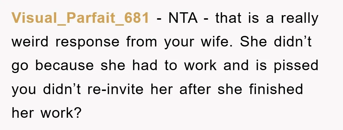 Visual_Parfait_681 − NTA - that is a really weird response from your wife. She didn’t go because she had to work and is pissed you didn’t re-invite her after she...