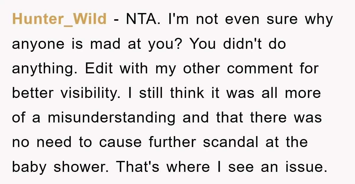 Hunter_Wild − NTA. I'm not even sure why anyone is mad at you? You didn't do anything. Edit with my other comment for better visibility. I still think it was...
