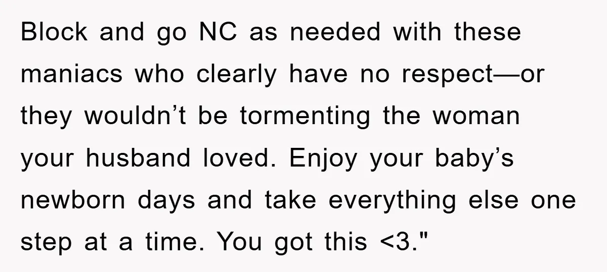 Block and go NC as needed with these maniacs who clearly have no respect—or they wouldn’t be tormenting the woman your husband loved. Enjoy your baby’s newborn days and take...