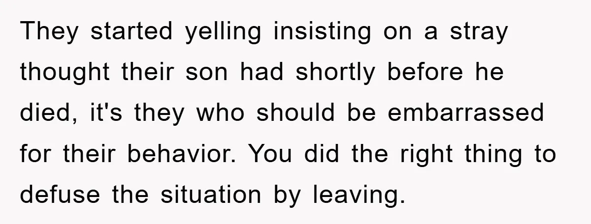 They started yelling insisting on a stray thought their son had shortly before he died, it's they who should be embarrassed for their behavior. You did the right thing to...