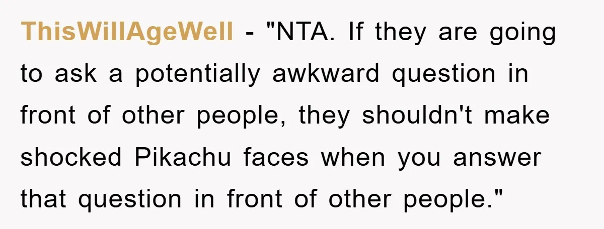 ThisWillAgeWell - "NTA. If they are going to ask a potentially awkward question in front of other people, they shouldn't make shocked Pikachu faces when you answer that question in...