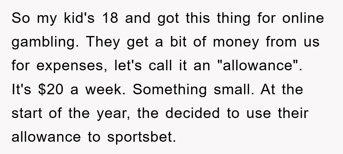 So my kid's 18 and got this thing for online gambling. They get a bit of money from us for expenses, let's call it an "allowance". It's $20 a week....