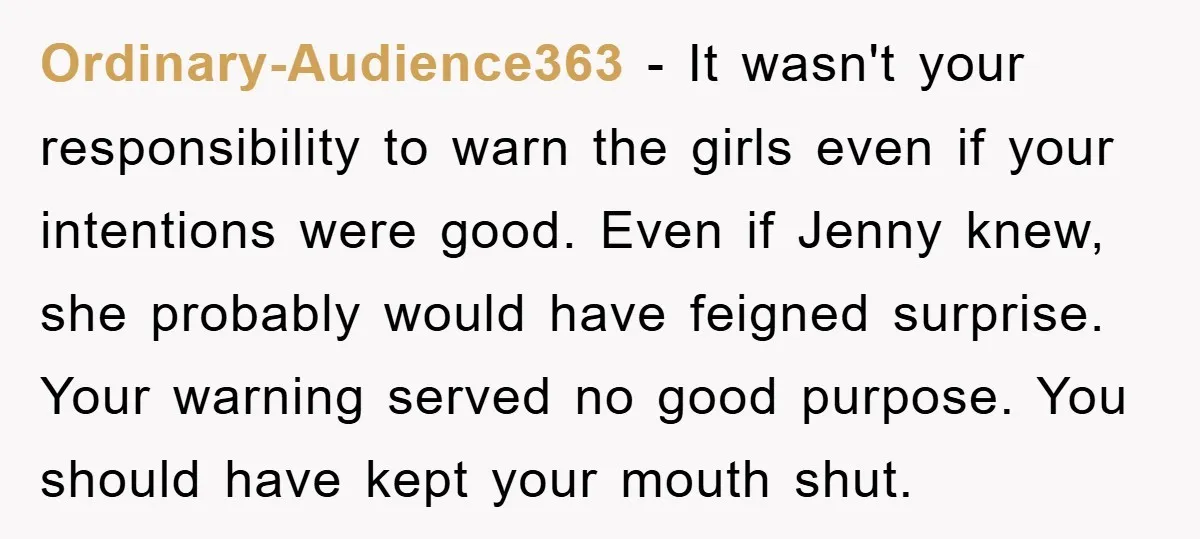 Ordinary-Audience363 − It wasn't your responsibility to warn the girls even if your intentions were good. Even if Jenny knew, she probably would have feigned surprise. Your warning served no...