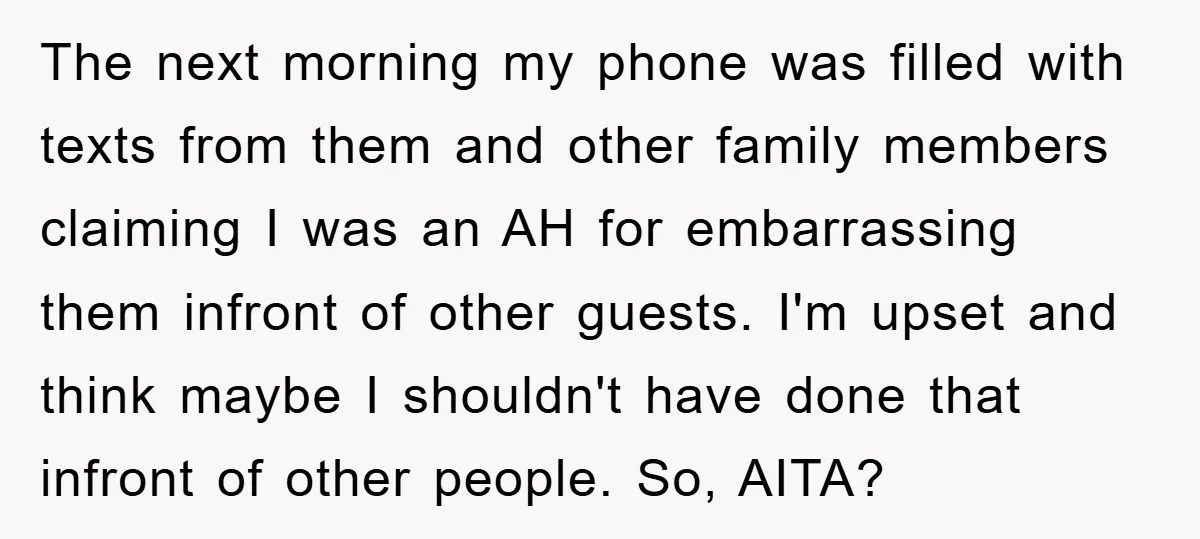 The next morning my phone was filled with texts from them and other family members claiming I was an AH for embarrassing them infront of other guests. I'm upset and...