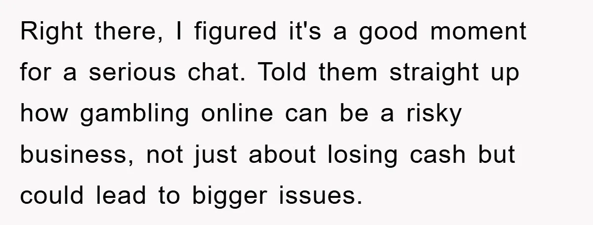 Right there, I figured it's a good moment for a serious chat. Told them straight up how gambling online can be a risky business, not just about losing cash but...