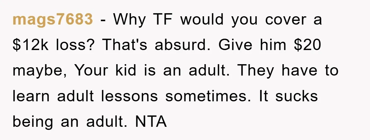mags7683 − Why TF would you cover a $12k loss? That's absurd. Give him $20 maybe, Your kid is an adult. They have to learn adult lessons sometimes. It sucks...