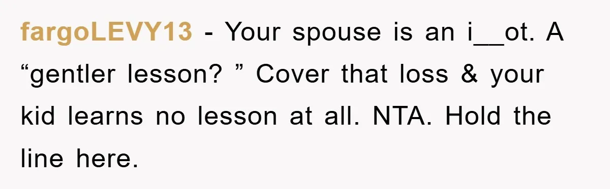 fargoLEVY13 − Your spouse is an i__ot. A “gentler lesson? ” Cover that loss & your kid learns no lesson at all. NTA. Hold the line here.