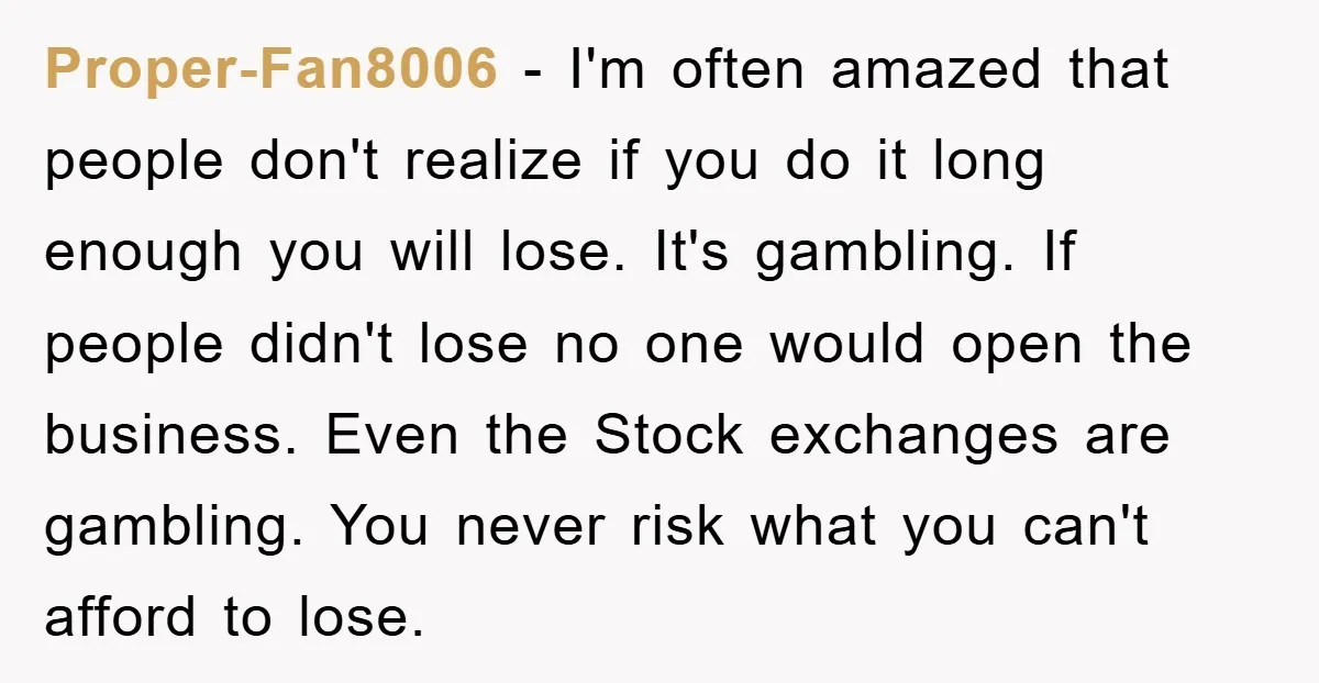 Proper-Fan8006 − I'm often amazed that people don't realize if you do it long enough you will lose. It's gambling. If people didn't lose no one would open the business....