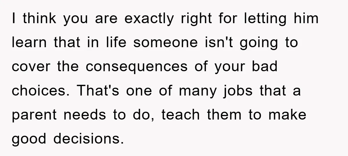 I think you are exactly right for letting him learn that in life someone isn't going to cover the consequences of your bad choices. That's one of many jobs that...