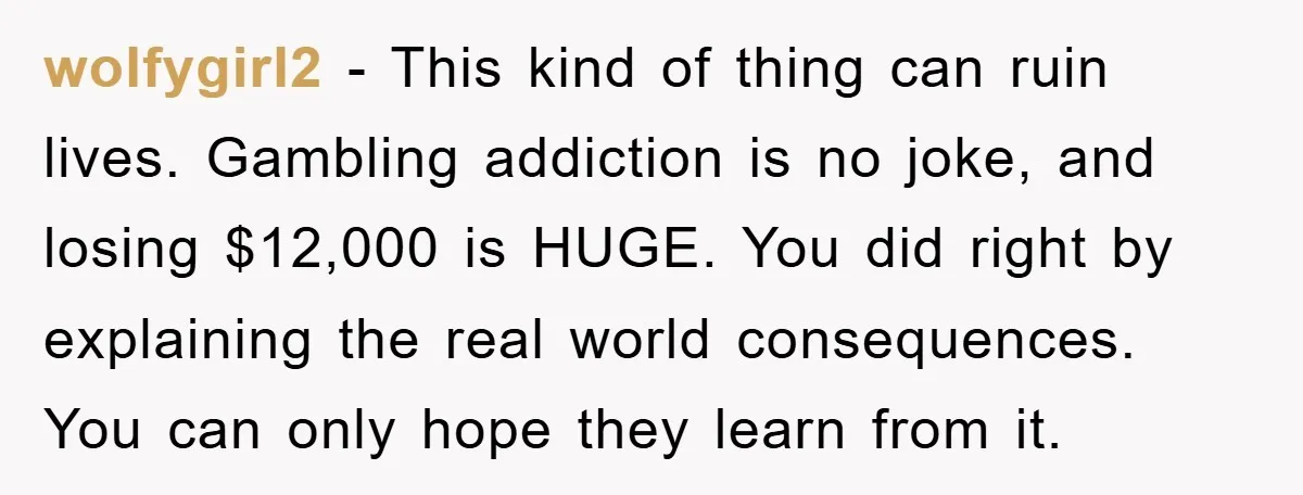 wolfygirl2 − This kind of thing can ruin lives. Gambling addiction is no joke, and losing $12,000 is HUGE. You did right by explaining the real world consequences. You can...