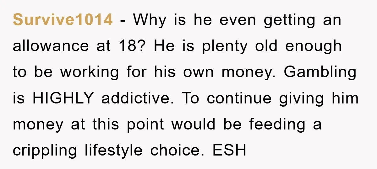 Survive1014 − Why is he even getting an allowance at 18? He is plenty old enough to be working for his own money. Gambling is HIGHLY addictive. To continue giving...