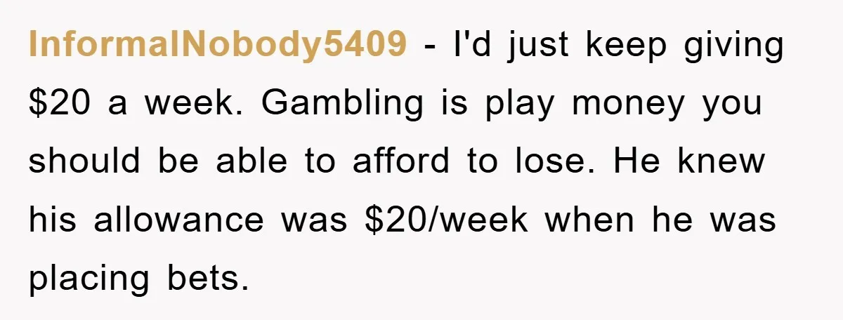 InformalNobody5409 − I'd just keep giving $20 a week. Gambling is play money you should be able to afford to lose. He knew his allowance was $20/week when he was...