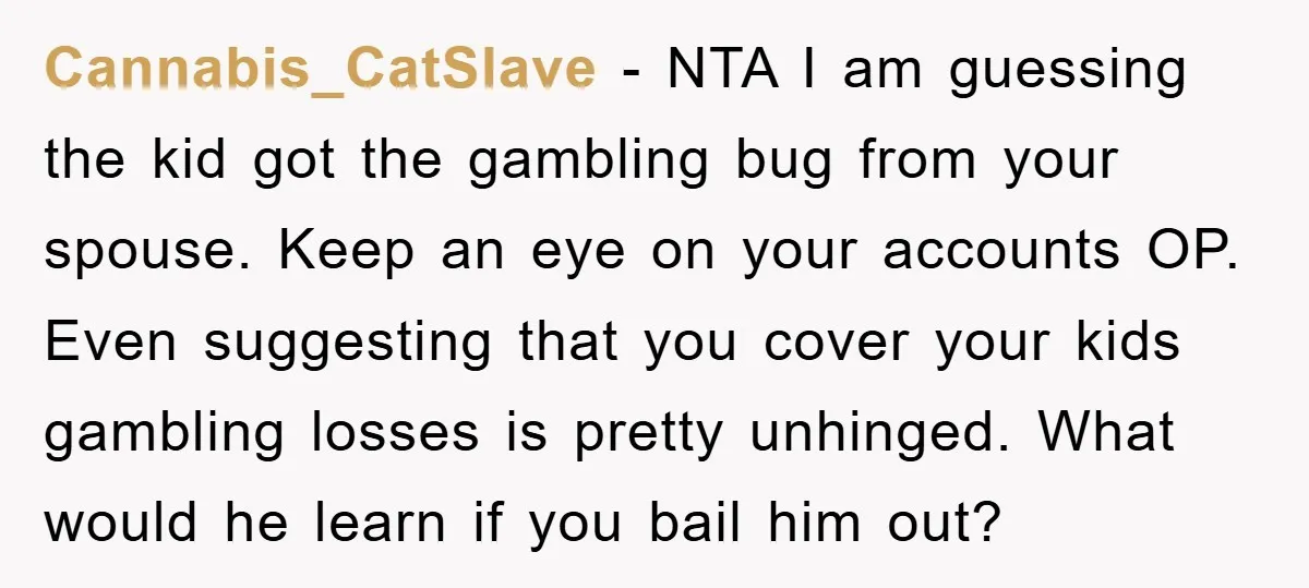 Cannabis_CatSlave − NTA I am guessing the kid got the gambling bug from your spouse. Keep an eye on your accounts OP. Even suggesting that you cover your kids gambling...