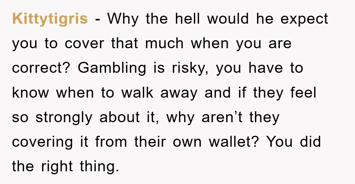 Kittytigris − Why the hell would he expect you to cover that much when you are correct? Gambling is risky, you have to know when to walk away and if...