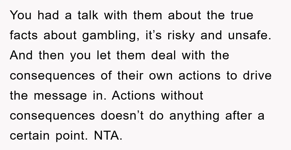 You had a talk with them about the true facts about gambling, it’s risky and unsafe. And then you let them deal with the consequences of their own actions to...