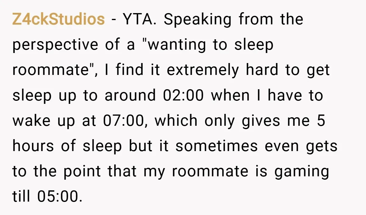 Z4ckStudios − YTA. Speaking from the perspective of a "wanting to sleep roommate", I find it extremely hard to get sleep up to around 02:00 when I have to wake...