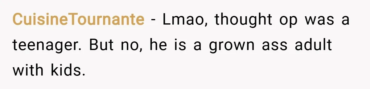 CuisineTournante − Lmao, thought op was a teenager. But no, he is a grown ass adult with kids.
