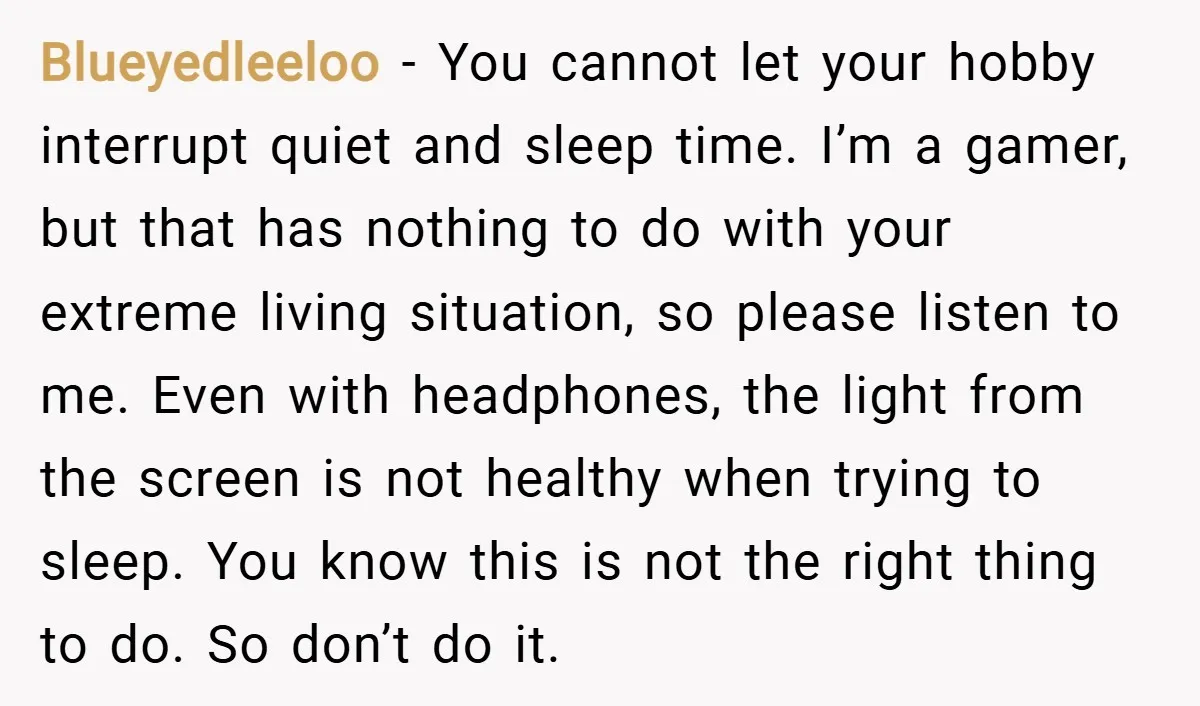 Blueyedleeloo − You cannot let your hobby interrupt quiet and sleep time. I’m a gamer, but that has nothing to do with your extreme living situation, so please listen to...