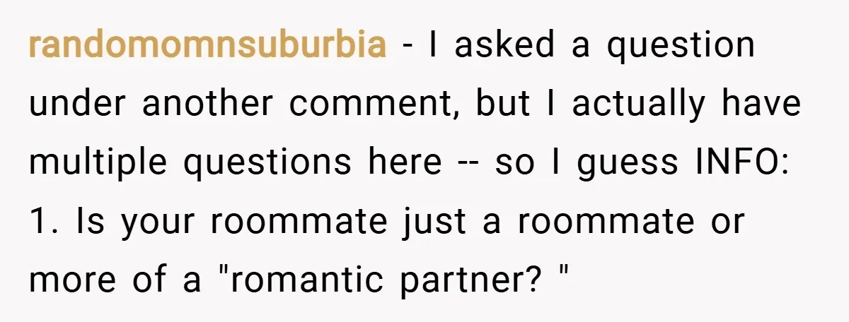 randomomnsuburbia − I asked a question under another comment, but I actually have multiple questions here -- so I guess INFO: 1. Is your roommate just a roommate or more...