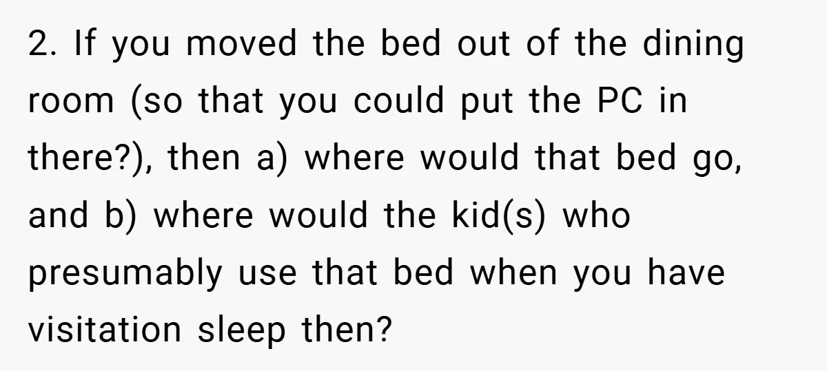 2. If you moved the bed out of the dining room (so that you could put the PC in there?), then a) where would that bed go, and b) where...