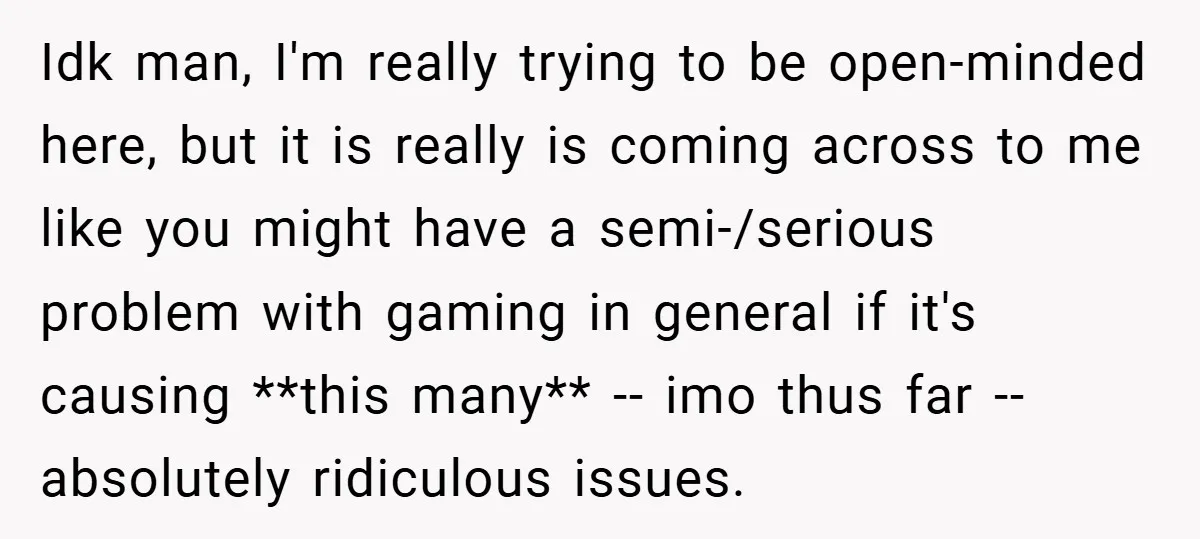 Idk man, I'm really trying to be open-minded here, but it is really is coming across to me like you might have a semi-/serious problem with gaming in general if...