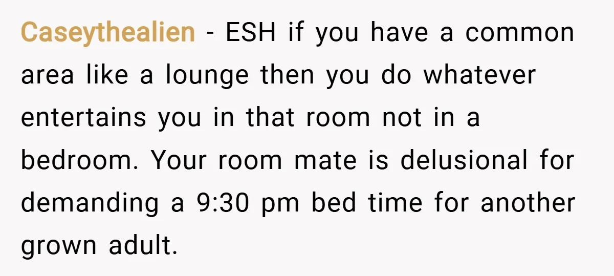 Caseythealien − ESH if you have a common area like a lounge then you do whatever entertains you in that room not in a bedroom. Your room mate is delusional...
