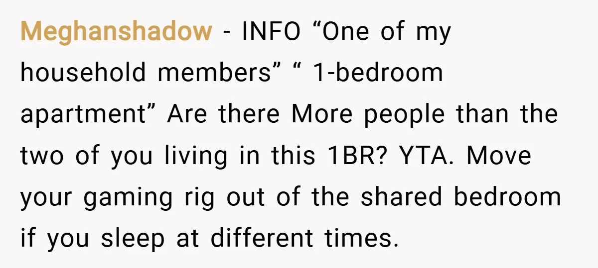 Meghanshadow − INFO “One of my household members” “ 1-bedroom apartment” Are there More people than the two of you living in this 1BR? YTA. Move your gaming rig out...